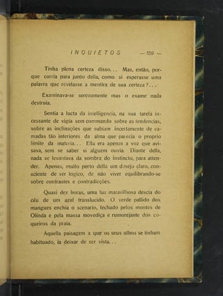 I N 0 U / E r 0 s — 159 —
Tinha plena certeza disso... Mas, então, por­
que corria para junto delia, como si esperasse uma
palavra que revelasse a mentira de sua certeza ? . . .
Examinava-se serenamente mas o exame nada
destruia.
" Sentia a lucta da iníelligencia, na sua tarefa in­
cessante de vigia sem commando sobre as tendências,
sobre as inclinações que subiam incertamente de ca­
madas tão interiores da alma que parecia o proprio
limite da materia... Ella era apenas a voz que avi­
sava, sem se saber si alguém ouvia. Diante delia,
nada se levantava da sombra do instincto, para atten­
des Apenas, muito perto delia um desejo claro, con­
sciente de ser logico, de não viver equilibrando-se
sobre contrastes e contradicções.
Quasi dez horas, uma luz maravilhosa descia do
céu de um azul translúcido. O verde pallido dos
mangues enchia o scenario, fechado pelos montes de
Olinda e pela massa movediça e rumorejante dos co­
queiros da praia.
Aquella paisagem a que'os seus olhos se tinham
habituado, ia deixar de ser vista.. .
 