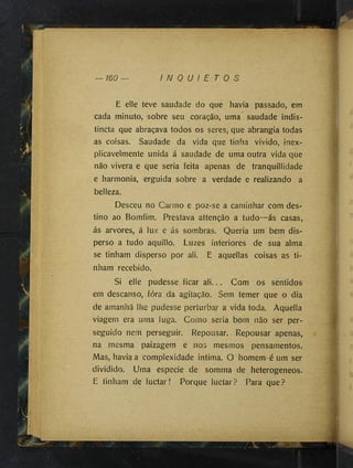 160 I N Q U I E T O S
E elle teve saudade do que havia passado, em
cada minuto, sobre seu coração, uma saudade indis-
tincta que abraçava todos os seres, que abrangia todas
as coisas. Saudade da vida que tinha vivido, inex­
plicavelmente unida á saudade de uma outra vida que
não vivera e que seria feita apenas de tranquillidade
e harmonia, erguida sobre a verdade e realizando a
belleza.
Desceu no Carmo e poz-se a caminhar com des­
tino ao Bomfim. Prestava attenção a tudo—ás casas,
ás arvores, á luz e ás sombras. Queria um bem dis­
perso a tudo aquillo. Luzes interiores de sua alma
se tinham disperso por ali. E aquellas coisas as ti­
nham recebido.
Si elle pudesse ficar ali... Com os sentidos
em descanso, fóra da agitação. Sem temer que o dia
de amanhã lhe pudesse perturbar a vida toda. Aquelia
viagem era uma fuga. Como seria bom não ser per­
seguido nem perseguir. Repousar. Repousar apenas,
na mesma paizagem e nos mesmos pensamentos.
Mas, havia a complexidade intima. O homem-é um ser
dividido. Uma especie de somma de heterogeneos.
E tinham de luctar! Porque luctar? Para que?
'
M
''
I
 