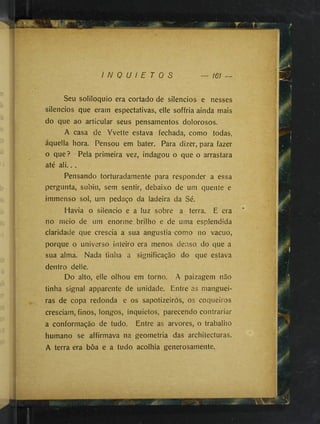 I N Q U I E T O S 161 —
Seu soliloquio era cortado de silêncios e nesses
silêncios que eram espectativas, elle soffria ainda mais
do que ao articular seus pensamentos dolorosos,
A casa de Yvette estava fechada, como todas,
áquella hora. Pensou em bater. Para dizer, para fazer
o que? Pela primeira vez, indagou o que o arrastara
até ali.. .
Pensando torturadamente para responder a essa
pergunta, subiu, sem sentir, debaixo de um quente e
immenso sol, um pedaço da ladeira da Sé.
Havia o silencio e a luz sobre a terra. É era
no meio de um enorme brilho e de uma esplendida
claridade que crescia a sua angustia como no vacuo,
porque o universo inteiro era menos denso do que a
sua alma. Nada tinha a significação do que estava
dentro delle.
Do alto, elle olhou em torno. A paizagem não
tinha signal apparente de unidade. Entre as manguei­
ras de copa redonda e os sapotizeiròs, os coqueiros
cresciam, finos, longos, inquietos, parecendo contrariar
a conformação de tudo. Entre as arvores, o trabalho
humano se affirmava na geometria das architecturas.
A terra era bôa e a tudo acolhia generosamente.
 
