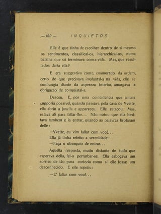 Elle é que tinha de escolher dentro de si mesmo
os sentimentos, classiíical-os, hierarchizal-os, numa
batalha que só terminava com a vida. Mas, que resul­
tados daria ella?
E era suggestivo como, enamorado da ordem,
certo de que precisava implantal-a na vida, elle se
confrangia diante da aspereza interior, amargava a
obrigação de conquistal-a.
Desceu. E, por uma coincidência que jamais
supporia possivel, quando passava pela casa de Yvette^
ella abriu a janella e appareceu. Elle estacou. Mas,
estava ali para fallar-lhe... Não notou que ella hesi­
tava também e ia entrar, quando as palavras brotaram
delle :
—Yvette, eu vim fallar com você.. .
Ella já tinha refeito a serenidade :
—Faça o obséquio de entrar...
Aquella resposta, muito distante de tudo que
esperava delia, fel-o perturbar-se. Ella esboçava um
sorriso de tão pura cortezia como si elle fosse um
desconhecido. E elle repetiu:
—E’ fallar com você...
 
