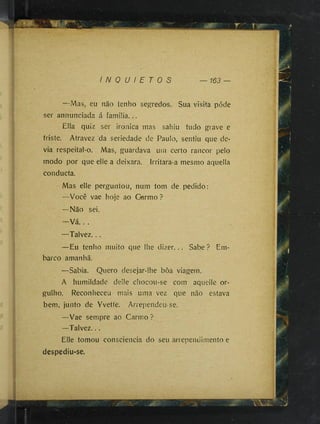 T '
I N Q U I E T O S 163 —
—Mas, eu não tenho segredos. Sua visita póde
ser annunciada á famiüa...
Ella quiz ser ironica mas sahiu tudo grave e
triste. Atravez da seriedade de Paulo, sentiu que de­
via respeital-o. Mas, guardava uni certo rancor pelo
modo por que elle a deixara. Irritara-a mesmo aquella
conducta.
Mas elle perguntou, num tom de pedido;
—Você vae hoje ao Germo ?
—Não sei.
- V á . . .
—Talvez...
—Eu tenho muito que lhe dizer... Sabe ? Em­
barco amanhã.
—Sabia. Quero desejar-lhe bôa viagem.
A humildade delle chocou-se com aquelle or­
gulho. Reconheceu mais uma vez que não estava
bem, junto de Yvette. Arrependeu-se.
—Vae sempre ao Carmo ?
—Talvez...
Elle tomou consciência do seu arrependimento e
despediu-se.
 