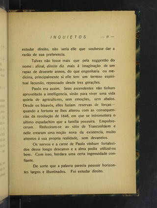 I N Q U I E T O S 11
estudar direito, não 'seria elle que soubesse dar a
razão de sua preferencia.
Talvez não fosse mais que pela suggestão do
nome : afinal, direito diz mais á imaginação de um
rapaz de dezesete annos, do que engenharia ou me­
dicina, principalmente si elle tem um terreno espiri­
tual fecundo, repousado desde trez gerações.
Paulo era assim. Seus ascendentes não tinham
aproveitado a intelligencia, sinão para viver uma vida
quieta de agricultores, sem emoções, sem abalos.
Desde os bisavós, elles faziam reservas de forças
quando a fortuna se lhes alterou com as consequên­
cias da revolução de 1848, em que se intromettera o
ultimo espadachim que a familia possuira. Empobre­
ceram. Reduziram-se ao sitio de Trancunhãem e
nelle crearam uma noção nova da existência, muito
attentos á sua propria realidade, sem devaneios.
Os nervos e a carne de Paulo vinham fortaleci­
dos desse longo descanso e a alma podia utilizal-os
bem. Com isso, herdara uma certa ingenuidade con­
fiante.
De sorte que a palavra parecia possuir horizon­
tes largos e illuminados. Foi estudar direito.
 