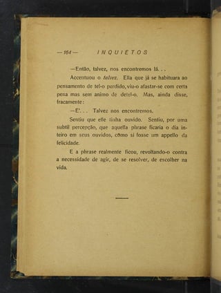 — 164 I N Q U I E T O S
—Então, talvez, nos encontremos lá. . .
Accentuou o talvez. Ella que já se habituara ao
pensamento de tel-o perdido, viu-o afastar-se com certa
pena mas sem animo de deíel-o. Mas, ainda disse,
fracamente:
—É’, . . Talvez nos encontremos.
Sentiu que elle tinha ouvido. Sentiu, por uma
subtil percepção, que aquella phrase ficaria o dia in­
teiro em seus ouvidos, cOmo si fosse um appello da
felicidade.
E a phrase realmente ficou, revoltando-o contra
a necessidade de agir, de se resolver, de escolher na
vida.
W
m
 