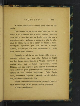 I N Q U I E T O S
A’ tarde, trouxe-lhe o correio uma carta do Eu­
genio.
Dias depois de ter estado em Olinda, na casa de
Flavio e no convento, elle a tinha escripto, mandan­
do-a para a casa dos paes de Paulo onde eila não o
encontrou mais. Voltando a procural-o, ella lhe che­
gava ás mãos, depois de ]á saber elle todas as trans­
formações espirituaes por que passara o amigo.
Apenas, a exposição dos seus sentimentos era mais
clara, sendo mais calorosa.
Eugenio se referia ao que tinham sido seus ca­
maradas Íntimos para sua vida. Fallava na licção
que lhe tinham dado Claudio e Alfredo morrendo, a
praticar actos que os faziam responsáveis. Flavio
Ribeiro, com seu interesse pela historia, mantivera-lhe
viva a attenção pelo que era objectivo, pelo que trans­
cendia de suas simples impressões. Delle, Paulo,
viera, confessava Eugenio, o exemplo da não abdica­
ção, da firmeza diante da vida.
Paulo sorriu desalentadamente, pensando que es- ^
tava muito longe de ser o que amigo suppunha.
A carta continuava:
 