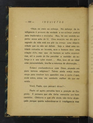 I N Q U I E T O S
«Hoje, eu creio no esforço. No esforço da in-
teUigencia á procura da verdade e no esforço pratico
para implantal-a e ensinal-a. Mas, há um sentido su­
perior nesse acto de fé. Uma intuição me diz que o
segredo da vida está em pôr na crença uma objecti-
vidade que eu não sei definir. Seja o ideal uma en­
tidade estranha ao homem, nem o homem nem uma
criação delie, mas que do homem se saiba approxi-
mar, até o ponto de lhe perceber a rectidão do es­
forço e o seu valor moral. .. Mas, isso dá ao ideal
uma personalidade, tira-lhe a natureza de abstracção.. .
Estarei confundindo-o com Deus, pisando em
puro terreno religioso? Talvez ainda esteja muito
moço para resolver taes questões mas o certo é que,
onde estou, estou me sentindo melhor do que me
sentia. ..
Você, Paulo, que pensará disso?».
Paulo só agora percebia bem a posição de Eu­
genio. E pensava que elle tinha merecido ufn bom
caminho. Obtivera o que elle ainda não tinha alcan­
çado porque queria subordinar-se á intelligencia mas
 