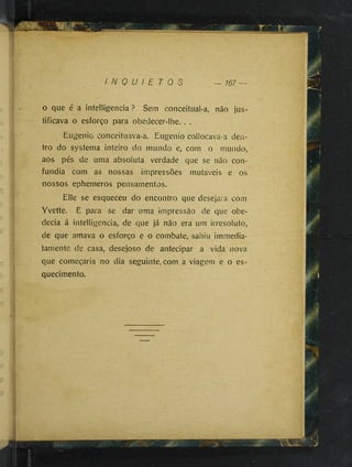 I N Q U I E T O S — 167 —
o que é a intelligencia ? Sem conceitual-a, não jus­
tificava o esforço para obedecer-lhe. . .
Eugenio conceituava-a. Eugenio collocava-a den­
tro do systema inteiro do mundo e, com o mundo,
aos pés de uma absoiuta verdade que se não con­
fundia com as nossas impressões mutáveis e os
nossos epherneros pensamentos.
Elle se esqueceu do encontro que desejara com
Yvette. E para se dar uma impressão de que obe­
decia á intelligencia, de que já não era um irresoluto,
de que amava o esforço e o combate, sahiu immedia-
tamente de casa, desejoso de antecipar a vida nova
que começaria no dia seguinte, com a viagem e o es­
quecimento.
 