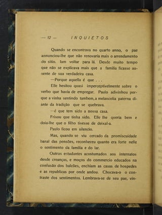 12 — I N Q U I E T O S
Quando se encontrava no quarto anno, o pae
annunciou-Ihe que não renovaria mais o arrendamento
do sitio. Iam voltar para lá. Desde muito tempo
que não se explicava mais que a familia ficasse au­
sente de sua verdadeira casa.
— Porque aquella é que . . .
Elle hesitou quasi imperceptivelmente sobre o
verbo que havia de empregar. Paulo adivinhou por­
que a vinha sentindo também, a melancolia paterna di­
ante da tradição que se quebrava.
—é que tem sido a nossa casa.
Frisou que tinha sido. Elle lhe queria bem e
doia-lhe que o filho tivesse de deixal-a.
Paulo ficou em silencio.
Mas, quando se viu cercado da promiscuidade
banal das pensões, reconheceu quanto era forte nelle
o sentimento da familia e do lar.
Outros estudantes acostumados aos internatos
desde creanças, e moços do commercio educados na
confusão dos balcões, enchiam as casas de hospedes
e as republicas por onde andou. Chocava-o o con­
traste dos sentimentos. Lembrava-se de seu pae, vin-
....■ í F ' / V X -
I
 
