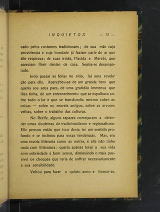 I N Q U I E T O S
cado pelos costumes tradicionaes ; de sua mãe cuja
providencia e cuja bondade já faziam parte do ar que-
elle respirava; de suas irmãs, Placida e Mercês, que
pareciam florir dentro de casa. Sentia-se desampa­
rado.
Indo passar as ferias no sitio, foi uma revela­
ção para elle. Apercebeu-se de um grande bem que
queria aos seus paes, de uma gratidão immensa que
lhes tinha, de um enternecimento que se espalhava so­
bre todo o lar e que se transfundia mesmo sobre as
coisas — sobre os moveis antigos, sobre as arvores
velhas, sobre o trabalho das culturas.
No Recife, alguns rapazes começavam a defen­
der umas doutrinas de tradicionalismo e regionalismo.
Elle pensou então que isso devia ter um sentido pro­
fundo e se inclinou para essas tendências. Mas, era
uma escola litteraria como as outras, e elle não tinha
nada com litteratura : queria apenas levar a sua vida
com sobriedade e bom senso, diminuindo o mais pos-
sivel os choques que teria de soffrer necessariamente
a sua sensibilidade.
Voltou para fazer o quinto anno e formar-se.
 