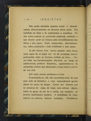 14 I N Q U I E T O S
Não podia adivinhar quantas crises o atraves­
sariam silenciosamente, no decorrer desse anno. Um
turbilhão de ideas e de sentimentos o assediava. Vi­
veu numa especie de contorsão espiritual, sentindo o
que devem sentir os troncos pelo enrodilhamento das
fibras e dos vasos. Eram melancolias, aborrecimen­
tos, odios, aspirações—tudo indefinido e sem causa.
Si elle tivesse feito versos quando mais moço,
seria capaz de se julgar um ser de excepção, incom-
prehendido entre os homens, exilado na terra... Ou­
viu fallar nas transformações physicas ao longo da
adolescência, praticou desportos, approximou-se de
camaradas joviaes que alterassem o traço recto e morno
de sua vida.
Sob tudo, porem, perdurava a crise.
Examinando-se, elle não encontrava mais do que
uma sêde de definitivo e uma imponderável agonia
diante do curso do tempo. Como um homem que
se cansasse de »viajar, de viajar, sem esforço algum,
sobre as aguas de um rio e vendo, nas margens, as
arvores caminharem também. A mobilidade de tudo,
interno ou externo, fazia-se tyrannica. Percebia-se
 