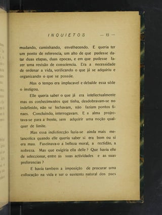 I N Q U I E T O S 15
mudando, caminhando, envelhecendo. E queria ter
um ponto de referencia, um alto de que pudesse da­
tar duas etapas, duas épocas, e em que pudesse fa­
zer uma revisão de consciência. Era a necessidade
de ordenar a vida, verificando o que já se adquiriu e
organizando o que se possúe.
Mas o tempo era implacável e debalde essa sêde
o instigou.
Elle queria saber o que já era intellectualmente
mas os corihecimentos que tinha, desdobravam-se no
indefinido, não se fechavam, não faziam pontos fi-
naes. Concluindo, interrogavam. E a alma projec-
tava-se para a frente, sem adquirir uma noção qual­
quer de limite.
Mas essa indistincção fazia-se ainda mais me­
lancólica quando elle queria saber si era bom ou si
era mau. Fascinava-o a belleza moral, a rectidão, a
nobreza. Mas que exigiria ella delle ? Que havia elle
de seleccionar, entre as suas actividades e as suas
preferencias ?
E havia também a imposição de procurar uma
collocação na vida e ser o sustento natural dos paes
 