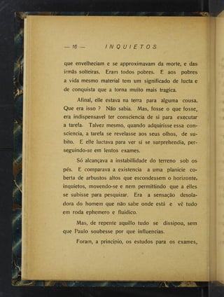 I N Q U I E T O S
que envelheciam e se approximavam da morte, e das
irmãs solteiras. Eram todos pobres. E aos pobres
a vida mesmo material tem um significado de lucta e
de conquista que a torna muito mais tragica.
Afinal, elle estava na terra para alguma cousa.
Que era isso ? Não sabia. Mas, fosse o que fosse^
era indispensável ter consciência de si para executar
a tarefa. Talvez mesmo, quando adqujrisse essa con­
sciência, a tarefa se revelasse aos seus olhos, de sú­
bito. E elle lucíava para ver si se surprehendia, per-
seguindo-se em lentos exames.
Só alcançava a instabillidade do terreno sob os
pés. E comparava a existência a uma planicie co­
berta de arbustos altos que escondessem o horizonte,
inquietos, movendo-se e nem permittindo que a elles
se subisse para pesquizar. Era a sensação desola­
dora do homem que não sabe onde está e vê tudo
.em roda ephemero e fluidico.
Mas, de repente aquillo tudo se dissipou, sem.
que Paulo soubesse por que influencias.
Foram, a principio, os estudos para os exames,.
 