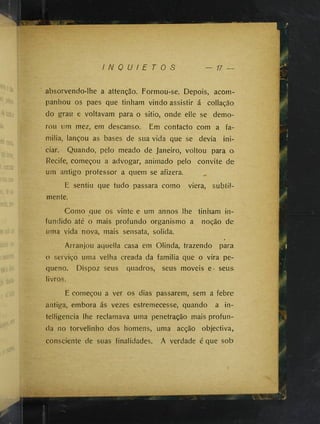 I N Q U I E T O S
absõrvendo-lhe a attenção. Formou-se. Depois, acom­
panhou os paes que tinham vindo assistir á collação
do grau e voltavam para o sitio, onde elle se demo­
rou um mez, em descanso. Em contacto com a fa-
milia, lançou as bases de sua vida que se devia ini­
ciar. Quando, pelo meado de Janeiro, voltou para o
Recife, começou a advogar, animado pelo convite de
um antigo professor a quem se afizera.
E sentiu que tudo passara como viera, subtü-
mente.
Como que os vinte e um annos lhe tinham in­
fundido até o mais profundo organismo a noção de
uma vida nova, mais sensata, solida.
0
Arranjou aquella casa em Olinda, trazendo para
o serviço uma velha creada da familia que o vira pe­
queno. Dispoz seus quadros, seus moveis e* seus
livros.
E começou a ver os dias passarem, sem a febre
antiga, embora ás vezes estremecesse, quando a in-
telligencia lhe reclamava uma penetração mais profun­
da no torvelinho dos homens, uma acção objectiva,
consciente de suas finalidades. A verdade é que sob
 