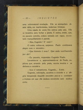 — 20 — I N Q U I E T O S
uma sobrenatural revelação. Elle se anniquilara di­
ante delia, em inarticuladas, indecisas tristezas.
Uma rajada de vento frio entrou pela sala. Elle
se levantou para fechar a janela. E notou, então, que,
no passeio estreito, estava sentado um rapaz, encos­
tado tranquillamente á parede.
—Mas, Eugênio ! E’ você ?
O outro voltou-se, surprezo. Paulo continuava
alegre com o encontro :
—Que historia é essa ? Que anda você fazendo
por ahi?
—Eu passeio, respondeu Eugênio Prado.
Levantou-se e, approximando-se de Paulo, ex­
plicou que, errando pela praia, ouvira musica e se
detivera a escutal-a.
—Isso é romantismo, Eugênio... Entra.
Eugênio, solicitado, acceitou o convite e a ale­
gria inesperada daquelle encontro poz-se a combater
a tristeza em que elle andava envolvido sem motivo
certo.
 