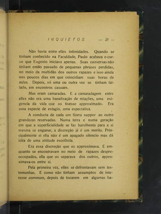 I N Q U I E T O S 21 —
Não havia entre elles intimidades. Quando se
tinham conhecido na Faculdade, Paulo acabava o cur­
so que Eugênio iniciava apenas. Suas conversas não
tinham então passado de pequenas phrases perdidas,
no meio da multidão dos outros rapazes e isso ainda
nos poucos dias em que coincidiam suas horas de
aulas. Depois, só uma ou outra vez se tinham fal-
lado, em encontros casuaes.
Mas eram camaradas. E a camaradagem entre
elles não era uma banalização de relações, uma exi­
gência da vida que os tivesse approximado. Era
uma especie de estagio, uma espectativa.
A conducta de cada um fizera suppor ao outro
grandezas reservadas. Numa terra e numa geração
em que a superficialidade se faz barulhenta para a si
mesma se enganar, a discreção já é um mérito. Prin­
cipalmente si ella não é um apagado silencio mas dá
idéa de uma attitude escolhida.
Era essa discreção que os approximava. E em-
quanto se encontravam no meio de rapazes despre-
occupados, ella que os separava dos outros, appro-
ximava-os entre si.
Pela primeira vez, elles se defrontavam sem tes­
temunhas. E como não tinham assumptos de inte­
resse commum, depois de tocarem em algumas ba-
 