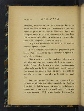 - - 22 I N Q U I E T O S
nalidades, haveríam de falar de si mesmos. De se fa­
zerem confidencias sem que o esperassem e sem que
nenhuma prova de amizade os houvesse ligado em
qualquer tempo da vida ou promettesse ligal-os. Por­
que ás vezes duas almas se encontram e se reconhe­
cem e, fóra daquelle instante, se apagam.
O que era necessário aos destinos era que vi­
vessem aquelle instante.
E elles estavam particularmente preparados para
isso: Paulo cansado de seu isolamento, Eugênio in­
certo de si mesmo.
Mas a alma obedece ás minimas influencias e
são ellas que nos movem, pois não lhes sabemos re­
sistir. O que elles tinham a se dizer, desappareceu
nelles, pela alegria de se encontrarem. Como alguém
que espera por quem o haja de salvar e, diante do
salvador, se esquece, por alegria, de pedir o auxi­
lio.
Foi preciso que fallassem de musica e Paulo
pLizesse na victrola sua ultima novidade: o Andante
Cantabile, de Tchaikowsky. Novamente, cobriu-os a
musica com o seu manto de sortilégios. Os pensa­
mentos pararam. E de lá do fundo dos corações.
 
