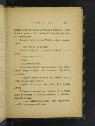 I N Q U I E T O S — 23
cresceu uma especíativa süenciosa e immensa, como
si no ar, acima delles, passassem imponderáveis for­
ças redemptoras.
Eugenio voltou-se para Paulo e disse simples­
mente :
—Essa musica dá tristeza.
Paulo levantou-se e guardou o disco, em si­
lencio.
—Você sente isso ?
—Sinto.
—Eu íambem sinto.
Como dois homens que procuram seus pensa­
mentos antes de fallar, elles hesitavam. Foi Paulo
que disse :
—Desperta assim saudades das venturas que a
gente não alcançou, não é ?
Eugenio disse que não sabia. Era tristeza
apenas.
E ficaram novamente em silencio. E foi Paulo
quem novamente o quebrou, sentindo o artificioso
daquella posição.
— Nós estamos parecendo dois apaixonados
vencidos por maguas de amor. ..
 