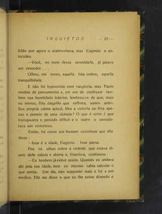 I N Q U I E T O S
licião que agora o acabrunhava, mas Eugenio o an­
tecedeu.
—Você, no meio dessa serenidade, já parece
um vencedor . . .
Olhou, em torno, aquella boa ordem, aquella
iranquillidade.
E não foi hypocrisia nem vangloria, mas Paulo
mudou de pensamento e, em vez de confessar tam­
bém sua humildade interior, lembrou-se de que, mais
ou menos, fôra daquillo que soffrera, annos antes.
Sua propria calma actual, fôra a victoria ou fôra ape­
nas o prêmio de uma victoria? O que é certo é que
transpuzera o periodo difficil e o outro o conside­
rava um victorioso.
Então, foi como um homem victorioso que elle
disse :
—Isso é a idade, Eugenio. Isso passa.
Poz os olhos sobre a victrola que estava di­
ante delle calada e aberta e, fitando-a, continuou :
—Eu também já estive assim. Quando eu andava
ahi pela sua idade, nem eu mesmo sabia calcular o
que sentia. Um dia, não supportei mais e fui a um
medico. Elle me disse o que eu lhe estou dizendo e
 