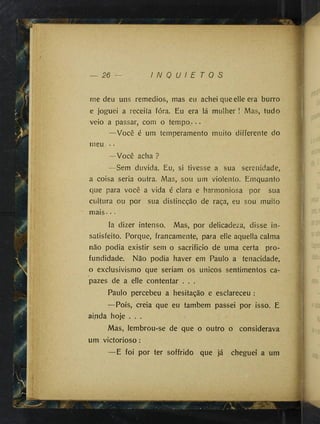 26 I N Q U I E T O S
me deu uns remedies, mas eu achei que elle era burro
e joguei a receita fóra. Eu era lá mulher ! Mas, tudo
veio a passar, com o tempo.- - -
—Você é um temperamento muito differente do
meu . -
—Você acha ?
—Sem duvida. Eu, si tivesse a sua serenidade,
a coisa seria outra. Mas, sou um violento. Emquanto
que para você a vida é clara e harmoniosa por sua
cultura ou por sua distineção de raça, eu sou muito
mais - - •
Ia dizer intenso. Mas, por delicadeza, disse in­
satisfeito. Porque, francamente, para elle aquella calma
não podia existir sem o sacrificio de uma certa pro­
fundidade. Não podia haver em Paulo a tenacidade,
o exclusivismo que seriam os únicos sentimentos ca­
pazes de a elle contentar . . .
Paulo percebeu a hesitação e esclareceu :
—Pois, creia que eu também passei por isso. E
ai.nda hoje . . .
Mas, lembrou-se de que o outro o considerava
um victorioso:
—E foi por ter soffrido que já cheguei a um
i
i
/ T C
 