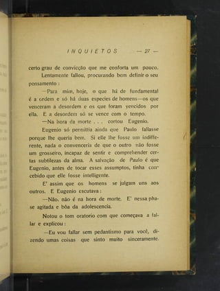 I N Q U I E T O S
certo grau de convicção que me conforta um pouco»
Lentamente fallou, procurando bem definir o seu
pensamento :
—Para mim, hoje, o que há de fundamental
é a ordem e só há duas especies de homens—os que
venceram a desordem e os que foram vencidos por
ella. E a desordem só se vence com o tempo.
—Na hora da morte . . . cortou Eugenio.
Eugenio só permittia ainda que Paulo fallasse
porque lhe queria bem. Si elle lhe fosse um indiffe-
rente, nada o convenceria de que o outro não fosse
um grosseiro, incapaz de sentir e comprehender cer­
tas subtilezas da alma. A salvação de Paulo é que
Eugenio, antes de tocar esses assumptos, tinha con­
cebido que elle fosse intelligente.
E’ assim que os homens se julgam uns aos
outros. E Eugenio escutava :
—NãOj não é na hora de morte. E’ nessa pha­
se agitada e boa da adolescência.
Notou o tom oratorio com que começava a fal-
lar e explicou :
 