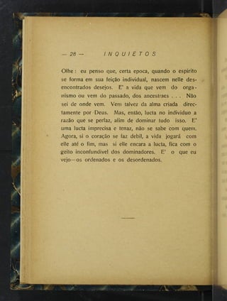 y
— 26 — I N Q U / E T 0 S
Oihe : eu penso que, certa epoca, quando o espirito
se forma em sua feição individual, nascem nelle des­
encontrados desejos. E’ a vida que vem do orga­
nismo ou vem do passado, dos ancestraes . . . Não
sei de onde vem. Vem talvez da alma criada direc-
íamente por Deus. Mas, então, lucta no individuo a
razão que se perfaz, afim de dominar tudo isso. E’
uma lucta imprecisa e tenaz, não se sabe com quem.
Agora, si o coração se faz debil, a vida jogará com
elle até o fim, mas si elle encara a lucta, fica com o
geito inconfundivel dos dominadores. E’ o que eu
vejo—os ordenados e os desordenados.
 