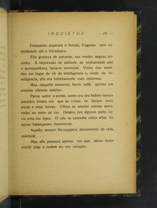I N Q U I E T O S 29 —
Emquanto esperara o bonde, Eugenio veio ca­
minhando até o Varadouro.
Elle gostava de passeiar, nas noutes negras, so-
sinho. A impressão de solitude, de orphandade que
o acompanhava, fazia-se sensorial. Vinha dos senti­
dos em lugar de vir da intelligencia e, vinda da in-
telligencia, ella era infinitamente mais dolorosa.
Mas, naquelle momento havia nelle apenas um
enorme silencio interior.
Parou sobre a ponte, como era seu habito nesses
passeios tristes em que as coisas se faziam mais
puras e mais ternas. Olhou as amplas canoas anco­
radas no meio do rio. Dentro, por alguma parte, ha­
via uma luz fraca. O céu se estendia sobre ellas. As
aguas balançavam docemente.
Aquillo sempre lhe suggeria afastamento da vida,.
quietude . . .
Mas elle pensava apenas em que talvez fosse
mistér criar a ordem no seu coração.
 