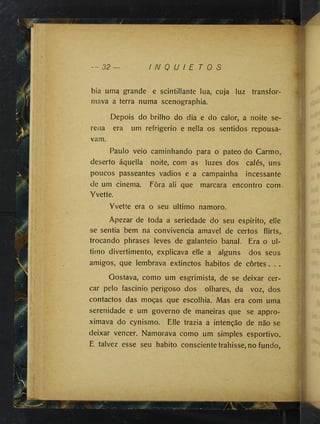 — 32 I N Q U I E T O S
^ ■'
i
bia uma grande e scintillante lua, cuja luz transfor­
mava a terra numa scenographia.
Depois do brilho do dia e do calor, a noite se­
rena era um refrigério e nella os sentidos repousa­
vam.
Paulo veio caminhando para o pateo do Carmo^
deserto áquella noite, com as luzes dos cafés, uns
poucos passeantes vadios e a campainha incessante
de um cinema. Fôra ali que marcara encontro com
Yvette.
Yvette era o seu ultimo namoro.
Apezar de toda a seriedade do seu espirito, elle
se sentia bem na convivência amavel de certos flirts^
trocando phrases leves de galanteio banal. Éra o ul­
timo divertimento, explicava elle a alguns dos seus
amigos, que lembrava extinctos hábitos de cortes . . ..
Gostava, como um esgrimista, de se deixar cer­
car pelo fascinio perigoso dos olhares, da voz, dos
contactos das moças que escolhia. Mas era com uma
serenidade e um governo de maneiras que se appro-
ximava do cynismo. Elle trazia a intenção de não se
deixar vencer. Namorava como um simples esportivo.
E talvez esse seu habito conscientetrahisse, no fundo.
 