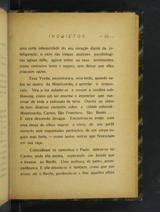 I N Q U I E T O S — 33
uma certa inferioridade do seu coração diante da in-
telligencia : o vicio das longas analyses psychologi-
cas agisse nelle, agisse sobre os seus sentimentos
como corrosivo lento e seguro, sem deixar que elles
criassem raizes.
Essa Yvette, encontrara-a, uma tarde, quando su­
bia ao morro da Misericórdia, a apreciar o crepús­
culo. Vira a luz esbater-se e crescer a sombra sub­
tilmente, como um ser enorme e impreciso que nas­
cesse de toda a extensão da terra. Ouvira os sinos
de tons diversos cantarem sobre a cidade colonial :
Misericórdia, Carmo, São Francisco, São Bento . . .
E viera descendo devagar. Encontrou-se então com
uma moça de olhos negros e vivos, de um perfil
correcto sem requintadas perfeições, de um corpo es­
guio mas forte, — como tantas outras que floresciam
em sua raça.
Coincidiram os caminhos e Paulo deteve-se no
Carmo, onde ella parara, esperando um bonde que
a levasse ao Recife. Uma senhora, de perto, acom-
panhava-a. E elle deixou-se ir também, como que por
acaso, até o Recife, perdendo-se a fitar aquelles olhoS
 