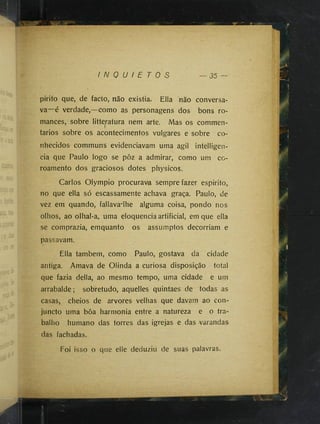 I N Q U I E T O S 35 —
pirito que, de facto, não existia. Ella inão conversa­
va—é verdade,—como as personagens dos bons ro­
mances, sobre litteptura nem arte, Mas os commen-
tarios sobre os acontecimentos vulgares e sobre co­
nhecidos communs evidenciavam uma agil intelligen-
cia que Paulo logo se pôz a admirar, como um co-
roamento dos graciosos dotes physicos.
Carlos Olympio procurava sempre fazer espirito,
no que ella só escassamente achava graça. Paulo, de
vez em quando, fallava-lhe alguma coisa, pondo nos
olhos, ao olhal-a, uma eloquência artificial, em que ella
se comprazia, emquanto os assumptos decorriam e
passavam.
Ella também, como Paulo, gostava da cidade
antiga. Amava de Olinda a curiosa disposição total
que fazia delia, ao mesmo tempo, uma cidade e um
arrabalde; sobretudo, aquelles quintaes de todas as
casas, cheios de arvores velhas que davam ao con-
juncto uma bôa harmonia entre a natureza e o tra­
balho humano das torres das igrejas e das varandas
das fachadas.
Foi isso o que elle deduziu de suas palavras.
 