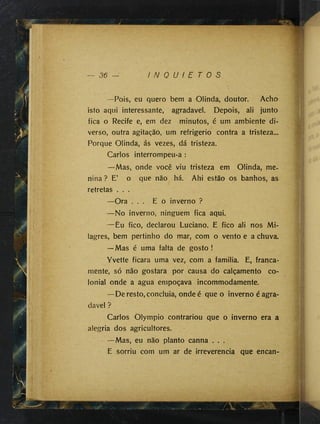 w
36 — I N Q U I E T O S
—Pois, eu quero bem a Olinda, doutor. Acho
isto aqui interessante, agradavel. Depois, ali junto
fica o Recife e, em dez minutos, é um ambiente di­
verso, outra agitação, um refrigério contra a tristeza...
Porque Olinda, ás vezes, dá tristeza.
Carlos interrompeu-a :
—Mas, onde você viu tristeza em Olinda, me­
nina ? E’ o que não há. Ahi estão os banhos, as
retretas . . .
—Ora . . . E o inverno ?
—No inverno, ninguém fica aqui.
— Êu fico, declarou Luciano. E fico ali nos Mi­
lagres, bem pertinho do mar, com o vento e a chuva.
—Mas é uma falta de gosto !
Yvette ficara uma vez, com a familia. E, franca-
mente, só não gostara por causa do calçamento co­
lonial onde a agua empoçava incommodamente.
—De resto, concluia, onde é que o inverno é agra-
davel ?
Carlos Olympio contrariou que o inverno era a
alegria dos agricultores.
—Mas, eu não planto canna . . .
E sorriu com um ar de irreverencia que encan-
 