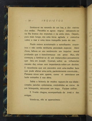 38 I N Q U I E T O S
^(,1 Sentou-se na varanda de um bar, a dez metros
das ondas. Percebia as aguas negras debatendo-se
na fila branca das espumas e na areia clara. Depois,
para mais longe, era uma treva agitada e convulsa
sobre o mar e uma treva tranquilla junto do ceu.
Paulo estava acostumado a semelhantes encon­
tros e não sentia nenhuma ansiedade especial. Alem
disso, faltava ao seu sentimento um impulso moral
profundo que o transformasse em amor. Mas, elle
começou a lembrar-se de um melancólico pensamento
que lera em Joseph Conrad, sobre as influencias
mesmo das coisas sem importância sobre um destino.
E reconhecia que um encontro com uma mulher bem
que pode alterar uma sorte, pacientemente construida...
Pensava nisso sem querer, como si annotasse um
facto extranho á sua alma.
Sabia a historia de muitos rapazes de sua idade :
simples paixões ephemeras, contrahidas ao curso de
um brinquedo, deixavam um traço. Faziam soffrer.
E Yvette chegou, acompanhada da irmã e das
amigas.
Vendo-as, elle se approximou :
i
1:1
fí-ll ■
 