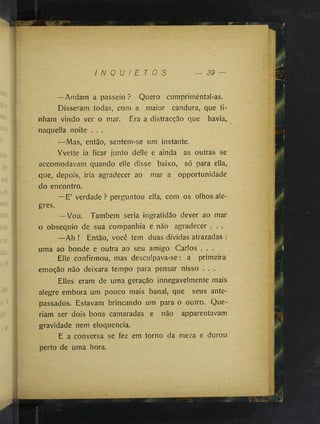 I N Q U I E T O S - 39
—Andam a passeio ? Quero cumprimental-as.
Disseram todas, com a maior candura, que ti­
nham vindo ver o mar. Era a distracção que havia,
naqueüa noite . . .
—Mas, então, sentem-se um instante.
Yvette ia ficar junto delle e ainda as outras se
accomodavam quando elle disse baixo, só para ella,
que, depois, iria agradecer ao mar a opportunidade
do encontro.
—E’ verdade? perguntou ella, com os olhos ale­
gres.
—Vou. Também seria ingratidão dever ao mar
o obséquio de sua companhia e não agradecer . . .
—Ah ! Então, você tem duas dividas atrazadas :
uma ao bonde e outra ao seu amigo Carlos . . .
Elle confirmou, mas desculpava-se : a primeira
emoção não deixara tempo para pensar nisso . . .
Elles eram de uma geração innegavelmente mais
alegre embora um pouco mais banal, que seus ante­
passados. Estavam brincando um para o outro. Que­
riam ser dois bons camaradas e não apparentavam
gravidade nem eloquência.
E a conversa se fez em torno da meza e durou
perto de uma hora.
 