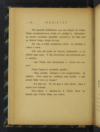 — 40 I N Q U I E T O S
Foi quando lembraram que era tempo de voltar.
V
Paulo acompanhou-as ainda um pedaço e, deixando-
as, levava saudades daquelle convivio e da mão que
se deteve longo tempo na sua.
No céu, a noite caminhava sobre os homens e
sobre a terra-
Elle veio até junto ao cinema, retomando o ca­
minho para casa. E ahi, encontrou um conhecido que
o saudou :
—Seu Paulo, não desinquiete a noiva dos ou­
tros! . . .
Paulo fingiu-se extranho áquillo :
> —Mas, perdão. Sempre é um exagerosinho de
malicia- Pois então eu conheço uma familia e não
posso fallar com as moças ?
—Eu não sei. Só sei que a vida alheia aqui é
muito bem tratada . . .
Deu adeus e afastou-se. E Paulo ficou sa­
bendo que Yvette tinha um noivo.
 