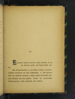 %
•
UGENIO PRADO morava numa pensão, a rua
da Aurora, perto da Ponte Santa Iza-
Seu temperamento se revoltava contra a promis­
cuidade inevitável em taes habitações e elle gosava
fama de pedante porque a maior parte do tempo pas­
sava fechado em seu quarto. Feitas as concessões
indispensáveis, vivia separado dos outros.
 