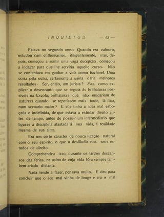 I N Q U I E T O S 43
Estava no segundo anno. Quando era calouro,
estudou com enthusiasmo, diligentemente, mas, de­
pois, começou a sentir uma vaga decepção: começou
a indagar para que lhe serviria aquelle curso- Não
se contentava em ganhar a vida como bacharel. Uma
coisa pela outra, certamente a usina daria melhores
resultados - Ser, então, um jurista ? Mas, como ex­
plicar o desencanto que se seguia ás brilhaturas pos-
siveis na Escola, brilhaturas que não mudariam de
natureza quando se repetissem mais tarde, lá fóra,
num scénario maior ? E elle tinha a idéa mal esbo­
çada e indefinida, de que estava a estudar direito an­
tes de tempo, antes de possuir um intermediário que
ligasse a disciplina afastada á sua vida, á realidade
mesma de sua alma.
Era um certo caracter de pouca ligação natural
com o seu espirito, o que o desilludia nos seus es­
tudos de direito.
Comprehendeu isso, durante os largos descan­
sos das ferias, na usina de cuja vida fôra sempre tam­
bém criado distante.
Nada tendo a fazer, pensava muito. E deu para
concluir que o seu mal vinha de longe e era o mal
 