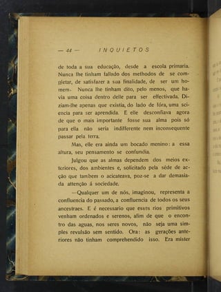 — 44 I N Q U I E T O S
de toda a sua educação, desde a escola primaria.
Nunca lhe tinham fallado dos methodos de se com­
pletar, de satisfazer a sua finalidade, de ser um ho­
mem. Nunca lhe tinham dito, pelo menos, que ha­
via uma coisa dentro delle para ser effectivada. Di­
ziam-lhe apenas que existia, do lado de fóra, uma sci-
encia para ser aprendida. E elle desconfiava agora
de que o mais importante fosse sua alma pois só
para ella não seria indifférente nem inconsequente
passar pela terra.
Mas, elle era ainda um bocado menino: a essa
altura, seu pensamento se confundia.
Julgou que as almas dependem dos meios ex­
teriores, dos ambientes e, solicitado pela sêde de ac­
ção que também o acicateava, poz-se a dar demasia­
da attenção á sociedade.
—Qualquer um de nós, imaginou, representa a
confluência do passado, a confluência de todos os seus
ancestraes. E é necessário que esses rios primitivos
venham ordenados e serenos, afim de que o encon­
tro das aguas, nos seres novos, não seja uma sim­
ples revulsão sem sentido. Ora: as gerações ante­
riores não tinham comprehendido isso. Era mister
 