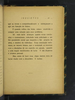 I N Q U I E T O S
que as novas o comprehendessem e começassem a
agir em funcção do futuro.
E quando voltou das ferias estava resolvido a
compor uma solução para esse problema.
Só mais tarde alcançou quanto essas conclu­
sões o contrariavam, reduzindo toda actividade a um
fim puramente social que esquecia o fim proprio da
alma, o destino do individuo. Essa concepção recla­
mava, ao mesmo tempo, que a sociedade se movesse
com a disciplina de um exercito em parada, quando
a vida requer movimentos de lucta. E não dispensa
o arranco pessoal.
Mas, antes de fazer essa etapa mental, teria de
luctar muito com a desordem, E luctou.
 