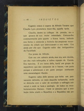 i
46 I N Q U I E T O S
Eugenio estava á espera de Alfredo Tavares que
Claudio Lyra promettera trazer-lhe, aquella tarde.
Claudio, dentre os collegas de pensão, era o
que gozava de sua maior intimidade. Entrava-lhe
commummente pelo quarto e ficava horas, bolindo
nos livros e contando a historia das pequenas occur-
rencias da cidade que interessavam o seu meio. Era
ainda por elle que Eugenio sabia das intrigasinhas
da Faculdade.
Era primo de Alfredo.
Este era um calouro ainda, mas era, sem duvida,
um dos mais esforçados e cultos rapazes da Escola.
Era marxista. E em torno delle, havia um grupo de
seguidores que não cansavam de o louvar,—em parte
porque o admiravam e em parte porque sonhavam
uma camaradagem illustre.
Eugenio sabia delle apenas que tinha um pen­
samento definido, no meio daquella turbamulta onde
se defendia com o calor de novidade o suffragio uni­
versal e onde se fazia a apologia de todos os revo-
lucionarismos liberaes. Onde se pensava que a evo­
lução tinha criado a Republica e a Republica não po-
 