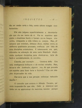 I N Q U I E T O S 47 —
dia ser senão certa e boa, como ultimo estagio evo-
lucionista.
Elle não julgava superficialmente a desorienta­
ção que via em torno de si. Via os espiritos ape­
gados a doutrinas fáceis e banaes ou os braços cru­
zados, emquanto a vida rolava os corpos. Mas, al­
cançava que existiam, debaixo disso, muitas vezes, as
melhores qualidades pessoaes, confusas por falta de
uma disciplina orientadora. E interessante era que,
educados na adoração de uma vasia liberdade displi­
cente, qualquer disciplina, para dominal-os, teria de
fazei-o sorrateiramente, ás occultas.
Claudio, por exemplo . . . Gostava delle. Era
uma intelligencia brilhante e de muitas virtudes. Mas,
ter-se-ia elle lembrado, alguma vez, de que possuia
um espirito para fazer forte e fecundo ? Era um sim­
ples dispersador da vida.
Dar-se-ia que a sua geração estivesse reduzido
áquillo ?
O conceito que cercava o Alfredo Tavares, pa­
recia responder-lhe que não. Dahi o interesse que
tinha em se approximar do marxista, mesmo porque
 