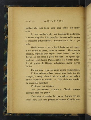 y -
Í-:
Ji
Í 'vV ". -y'
'Ú
-
!|ïi|î
it'Ii
if|
ftèà
.
48 — I N Q U I E T O S
tambem elle não tinha uma idéa firme, um rumo
certo.
E, num sortilégio de sua imaginação pçderosa,
a tortura daquellas interrogações, tomava vulto como
si crescesse physicamente. Levantou-se e foi á ja-
nella.
Havia apenas a luz, a luz infinita do sol, sobre
o rio, sobre as casas, sobre as arvores. Uma canôa
passava, impellida por negros cujos dorsos nús bri­
lhavam ao sol como a proa molhada. As aguas, agi-
tando-se, scintillavam. Para o norte, os montes, coroa­
dos de igrejas, de Olinda, esbatiam-se numa nevoa
de luz.
Porque não eram as almas assim translúcidas ?
E, inarticulado, rolava, como uma onda, no seu
coração, o desejo absurdo de se apoderar de toda a
belleza esparsa no mundo e fazer delia um motivo
de ascensão espiritual.
Perdeu-se em scismas. , ;
Até que baterem á porta e Claudio entrou,
acompanhado do primo.
Este viera á pensão da rua da Aurora ver uns
livros para fazer uns pontos de exame. Claudio trou-
■. fíiiV
ii>
 