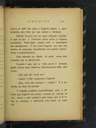 I N Q U I E T O S
xera-o ao sahir das aulas e Eugenio pedira a apre­
sentação, sem dizer por que motivo a desejava.
Alfredo Tavares era um rapaz delicado e modes­
to que se poz a conversar sobre vários e vulgares
assumptos. Nada fazia suppôr nelle o doutrinário
que apregoavam. E isso para Eugenio era mais um
motivo de seducção, descobrindo um espirito harmo­
nioso e comprehensive.
Elles estavam um diante do outro como dois
corações que se perscrutam.
Claudio é que, mal os tinha posto á vontade,,
pediu licença para retirar-se, dizendo que ia fallar com
Laura.
—Ella está ahi. Você viu ?
—Quem é ella ? perguntou Eugenio.
—Mas, você não conhece — senhor ? E’ a so­
brinha da dona da pensão.
E Claudio explicou, escandalizado, para o Al­
fredo que Eugenio era assim ; morava na pensão há
seis mezes e nem conhecia uma moça que ia lá to­
das as semanas e namorava com todos os rapa­
zes.
 