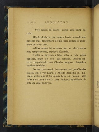 50 I N Q U I E T O S
-Vive dentro do quarto, como uma freira na
cella.
Alfredo declarou que nunca havia morado em
pensões mas desconfiava de que fosse aquelle o unico
meio de viver bem.
—Pelo menos, foi o unico que se deu com o
meu temperamento, explicou Éugenio.
E elles se puzeram a fallar sobre a vida pelas
pensões, longe do seio das familias. Alfredo pa­
recia comprehender mas Claudio mangava daquellas
sentimentalidades.
Foram conversando lentamente, até que Claudio
insistiu em ir ver Laura. E Alfredo despediu-se. Eu­
genio sentiu que já lhe queria bem, só porque elle
tinha uma certa tristeza que indicava humildade di­
ante da vida poderosa.
1--
 