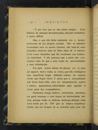 I N Q U I E T O S
—É por isso que eu não tenho amigos. Essa
historia de amizade desinteressada, amizade verdadeira^
é muito difficil.
Mas, o que elle tinha realmente era a incom-
prehensão de seu proprio coração. Não se sabendo
harmonizar com os outros homens, elle fazia de seus
despeitos recursos para ter bôas idéas de si mesmo.
Eram esses despeitos que lhe revelavam sua existên­
cia individual. E elle pensava que o amor não con­
duzisse mais do que a uma fusão da personalidade^
a uma indistincção.
Era para nunca deixar de pensar em si, para
ser alguém, facil a todas as vistas, que elle, intelligente
mas superficial, fingia attitudes nobres do mesmo
modo que fingia vicios. E ainda que a sensualidade
não fosse forte nelle, com um temperamento quieta
e sereno, apparentava lubricidades para agradar á
maior parte dos companheiros.
Namorava moças pobres—costureiras, operarias,
em geral morenas e com traços de inferioridade eth-
nica, porque então se deduzia nenhuma affeição mais
seria andar por ali. Elle que as tratava respeitosa­
mente, que era incapaz de as convidar para uma de-
■
!
i
I!
:1
■tt
t <
I
 