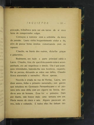 I N Q U I E T O S — 53 —
pravação, trabalhava para ver em torno de si essa
fama de conquistador vulgar.
Começou a namorar com a sobrinha da dona
da pensão. Laura vinha frequentemente visitar a tia,
afim de passar horas inteiras conversando com os
rapazes.
Claudio, na frente dos outros, dizia-lhe graças
e galanteios.
Realmente, ern tudo a parte principal cabia a
Laura. Claudio, fora do que dizia quando estava acom­
panhado, era até respeitoso e timido. Ella é que avan­
çava intimidades, batendo-lhe nos hombros, roçando-
lhe as pernas, deixando as mãos nas delles. Claudio
ficava atarantado e vermelho. Ria-se apenas.
Nascida e criada na rua de Hortas, Laura, aos
doze annos, tinha o primeiro namorado,—um garoto
que estudava no Gymnasio Pernambucano e só pas­
sava pela casa delia com um cigarro na bocca, dan­
do-se ares de homem. Esse foi o primeiro. Dahi
por diante, não houve mais uma semana sem um.
Havia mezes de cinco e seis. Alguns passavam an­
nos, indo e voltando. E todos elles lhe tinham dei-
 