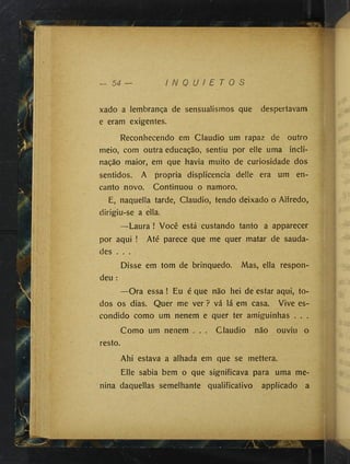 xado a lembrança de sensualismos que despertavam
e eram exigentes.
Reconhecendo em Cláudio um rapaz de outro
meio, com outra educação, sentiu por elle uma incli­
nação maior, em que havia muito de curiosidade dos
sentidos. A própria displicência delle era um en­
canto novo. Continuou o namoro.
E, naquella tarde, Cláudio, tendo deixado o Alfredo,
dirigiu-se a ella.
—Laura ! Você está custando tanto a apparecer
por aqui ! Até parece que me quer matar de sauda­
des . . .
Disse em tom de brinquedo. Mas, ella respon­
deu :
—Ora essa ! Eu é que não hei de estar aqui, to­
dos os dias. Quer me ver ? vá lá em casa. Vive es­
condido como um nenem e quer ter amiguinhas . . .
Como um nenem . . . Cláudio não ouviu o
resto.
Ahi estava a alhada em que se mettera.
Elle sabia bem o que significava para uma me­
nina daquellas semelhante qualificativo applicado a
 