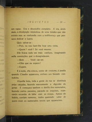I N Q U I E T O S 55
um rapaz. Era o descrédito completo. E era, ainda
mais, a divulgação impiedosa de uma timidez que não
existia mas se confundia com a indifferença que pen­
sava dedicar a Laura.
Quiz salvar-se :
—Pois, eu vou fazer-lhe hoje uma visita.
—Quem ? você ? Só você mesmo.
Elle ficava cada vez mais confuso, imaginando
nella convicções que o desagradavam.
—Bem . . . Você vae ver.
—Olhe que eu espero!
—Espere.
E á noite, ella estava, como de costume, á janella
quando Cláudio appareceu, embora um bocado con­
trafeito.
A’quella hora, toda a gente da rua se distribuía
pelas calçadas, fazendo mansamente a digestão do
jantar. E começava também o desfile dos namorados,
fazendo curtos passeios, parando ás esquinas, espe­
rando occasião de fallar com as moças. Apezar do
habito, corriam rumores, todos querendo saber de
quem eram os namorados novos que appareciam.
 