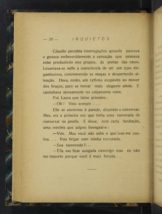 Claudio percebia interrogações quando passava
e gosava embevecidamente a sensação que pensava
estar produzindo nos grupos, ás portas das casas.
Levantava-se nelle a consciência de ser um typo ele-
gantissimo, comrnovendo as moças e despertando at-
tenção. Dava, então, um rythmo exquisito ao mover
dos braços, para se tornar mais elegante ainda. E
caminhava airosamente no calçamento ruim.
Foi Laura que falou primeiro :
—Oh ! Veio sempre . . .
Elle se encostou á parede, disposto a conversar.
Mas, era a primeira vez que tinha uma namorada de
conversar na janella. E disse, com certa hesitação,
uma mentira que julgou lisongeal-a :
—Vim. Mas você não sabe o que isso me cus­
tou. . . Vou brigar com minha namorada.
—Sua nam orada?...
—Ella vae ficar zangada commigo más eu não
me importo porque você é mais bonita.. .
t l
i'
'í-''.í
■ :
* Eli
m
■
■
Í1
 