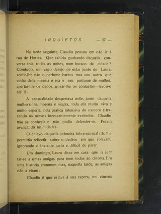 I N Q U I E T O S — 57
Na tarde seguinte, Claudio pensou em não ir á
rua de Hortas. Que sahiria ganhando daquella con­
versa tola, todas as noites, num buraco da cidade ?
Comtudo, um vago desejo de estar junto de Laura,
sentir-lhe não o perfume barato mas um outro que
vinha delia mesma e era o seu perfume de mulher,
apertar-lhe os dedos, gosar-lhe os contactos--levou-o
até lá.
A sensualidade despertava nelle, junto daquella
mulherzinha morena e magra, toda ella muito viva e
muito esperta, pela pratica intensiva do namoro e tra­
zendo os nervos incessantemente excitados. Claudio
não se conhecia e não podia defender-se- Foram
avançando intimidades.
O enlevo daquella primeira febre sensual não lhe
permittia reflectir sobre o declive em que rolavam,
ignorando o instante justo e difficil de parar.
Um domingo, Laura disse em casa que ia jun­
tar-se a umas amigas para irem todas ao cinema. Era
uma historia commum mas, naquella tarde, as amigas
não a viram •
Claudio é que estava á sua espera, no cinetna
 