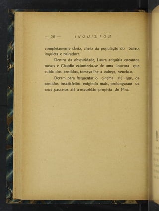 — 58 I N Q U I E T O S
compietamente cheio, cheio da população do bairro„
inquieta e palradora.
Dentro da obscuridade, Laura adquiria encantos
novos e Claudio entontecia-se de uma loucura que
subia dos sentidos, tomava-lhe a cabeça, vencia-o.
Deram para frequentar o cinema até que, os
sentidos insatisfeitos exigindo mais, prolongaram os
seus passeios até a escuridão propicia do Pina.
 