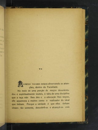 Ïlfredo TAVARES cstava absorvendo as atten-
ções, dentro da Faculdade.
No meio de uma porção de moços desorienta­
dos e espiritualmente inúteis, á falta de uma disciplina
que a raça não lhes deu e a educação lhes negou,
elle appareceu a muitos como o realizador do ideal
que tinham. Porque a verdade é que elles tinham
ideaes : tão somente, descobril-os e alcançal-os com
 