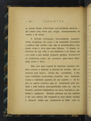 60 — I N Q U I E T O S
as únicas forças individuaes num ambiente adverso,—
ahi estava uma tarefa que exigia temperamentos de
martyr e de heroe.
E Alfredo conseguira teimosamente esquecer
certas exigências do corpo e da sociedade. Era pobre
e andava mal vestido, mas não se incommodava com
essas coisas e vivia para suas leituras. O drama si­
lencioso de sua vida, o seu idealismo e as forças de
sua razão a que jamais ninguém ajudara, levaram-n’o
ao socialismo, como um processo para haver felici­
dade sobre a terra.
Mas, por uma especie de instincto salvador, em­
bora vivesse a delinear a reforma do mundo, não se
moveria para fazel-a. Acima das sociedades e das
suas condições econômicas, dizia-lhe esse instincto,
estava a realidade suprema de seu espirito e de to­
dos os outros espiritos que se torturavam pela ver­
dade e pela belleza, amesquinhadas toda vez que os
homens queriam implantal-as na terra, fazendo-as ma-
teriaes e palpaveis. Quando pensava em seu espirito
e em sua cultura, elle esquecia os seus ideaes sociaes
e dava-se então que, justamente ao fallar com os
 